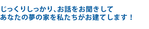 じっくりしっかり、お話をお聞きしてあなたの夢の家を私たちがお建てします！